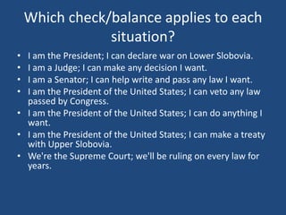 Which check/balance applies to each
situation?
•
•
•
•

I am the President; I can declare war on Lower Slobovia.
I am a Judge; I can make any decision I want.
I am a Senator; I can help write and pass any law I want.
I am the President of the United States; I can veto any law
passed by Congress.
• I am the President of the United States; I can do anything I
want.
• I am the President of the United States; I can make a treaty
with Upper Slobovia.
• We're the Supreme Court; we'll be ruling on every law for
years.

 