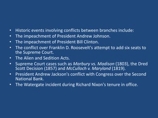 •
•
•
•
•
•
•
•

Historic events involving conflicts between branches include:
The impeachment of President Andrew Johnson.
The impeachment of President Bill Clinton.
The conflict over Franklin D. Roosevelt's attempt to add six seats to
the Supreme Court.
The Alien and Sedition Acts.
Supreme Court cases such as Marbury vs. Madison (1803), the Dred
Scott Decision (1857) and McCulloch v. Maryland (1819).
President Andrew Jackson's conflict with Congress over the Second
National Bank.
The Watergate incident during Richard Nixon's tenure in office.

 