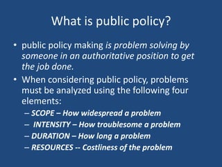 What is public policy?
• public policy making is problem solving by
someone in an authoritative position to get
the job done.
• When considering public policy, problems
must be analyzed using the following four
elements:
– SCOPE – How widespread a problem
– INTENSITY – How troublesome a problem
– DURATION – How long a problem
– RESOURCES -- Costliness of the problem

 