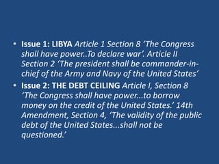 • Issue 1: LIBYA Article 1 Section 8 ‘The Congress
shall have power..To declare war’. Article II
Section 2 ‘The president shall be commander-inchief of the Army and Navy of the United States’
• Issue 2: THE DEBT CEILING Article I, Section 8
‘The Congress shall have power...to borrow
money on the credit of the United States.’ 14th
Amendment, Section 4, ‘The validity of the public
debt of the United States...shall not be
questioned.’

 
