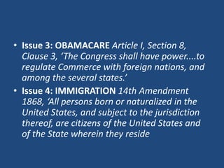 • Issue 3: OBAMACARE Article I, Section 8,
Clause 3, ‘The Congress shall have power....to
regulate Commerce with foreign nations, and
among the several states.’
• Issue 4: IMMIGRATION 14th Amendment
1868, ‘All persons born or naturalized in the
United States, and subject to the jurisdiction
thereof, are citizens of the United States and
of the State wherein they reside

 