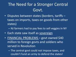 The Need for a Stronger Central
Govt.
• Disputes between states (borders, tariffs –
taxes on imports, taxes on goods from other
states)
– NJ farmers had to pay fees to sell veggies in NY

• Each state saw itself as sovereign
• FINANCIAL PROBLEMS – govt owned $40
million to foreign govts and soldiers who
served in Revolution
– The central govt could not impose taxes, and
couldn’t fund an army to defend the states!

 