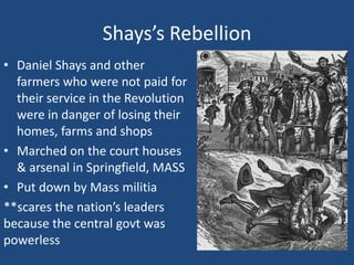 Shays’s Rebellion
• Daniel Shays and other
farmers who were not paid for
their service in the Revolution
were in danger of losing their
homes, farms and shops
• Marched on the court houses
& arsenal in Springfield, MASS
• Put down by Mass militia
**scares the nation’s leaders
because the central govt was
powerless

 