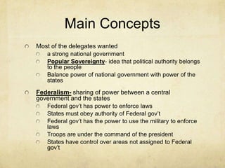 Main Concepts
Most of the delegates wanted
a strong national government
Popular Sovereignty- idea that political authority belongs
to the people
Balance power of national government with power of the
states

Federalism- sharing of power between a central
government and the states
Federal gov’t has power to enforce laws
States must obey authority of Federal gov’t
Federal gov’t has the power to use the military to enforce
laws
Troops are under the command of the president
States have control over areas not assigned to Federal
gov’t

 