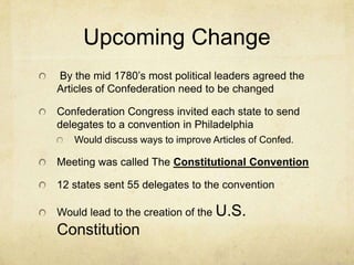 Upcoming Change
By the mid 1780’s most political leaders agreed the
Articles of Confederation need to be changed
Confederation Congress invited each state to send
delegates to a convention in Philadelphia
Would discuss ways to improve Articles of Confed.

Meeting was called The Constitutional Convention
12 states sent 55 delegates to the convention
Would lead to the creation of the U.S.

Constitution

 