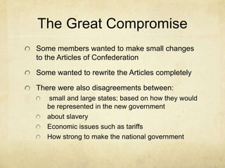 The Great Compromise
Some members wanted to make small changes
to the Articles of Confederation

Some wanted to rewrite the Articles completely
There were also disagreements between:
small and large states; based on how they would
be represented in the new government
about slavery
Economic issues such as tariffs
How strong to make the national government

 