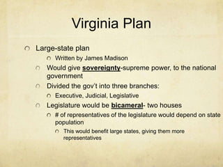 Virginia Plan
Large-state plan
Written by James Madison

Would give sovereignty-supreme power, to the national
government
Divided the gov’t into three branches:
Executive, Judicial, Legislative

Legislature would be bicameral- two houses
# of representatives of the legislature would depend on state
population
This would benefit large states, giving them more
representatives

 