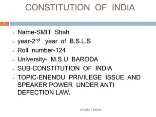 CONSTITUTION OF INDIA 
bY:SMIT SHAH 
1 
 Name-SMIT Shah 
 year-2nd year of B.S.L.S 
 Roll number-124 
 University- M.S.U BARODA 
 SUB-CONSTITUTION OF INDIA 
 TOPIC-ENENDU PRIVILEGE ISSUE AND 
SPEAKER POWER UNDER ANTI 
DEFECTION LAW. 
 