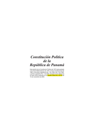 Constitución Política
de la
República de Panamá
Esta edición de la Constitución Política de 1972 está ajustada
a los Actos Reformatorios de 1978, al Acto Constitucional de
1983, a los Actos Legislativos No. 1 de 1993 y No. 2 de 1994,
y al Acto Legislativo No. 1 de 2004, tomando como referencia
el Texto Único publicado en la Gaceta Oﬁcial No. 25176 del
15 de noviembre de 2004.
y al Acto Legislativo No. 1 de 2004, tomando como referencia
el Texto Único publicado en la Gaceta Oﬁcial No. 25176 del
 