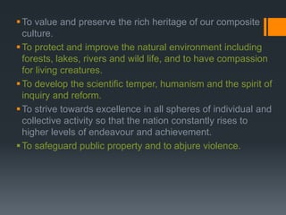 To value and preserve the rich heritage of our composite
culture.
To protect and improve the natural environment including
forests, lakes, rivers and wild life, and to have compassion
for living creatures.
To develop the scientific temper, humanism and the spirit of
inquiry and reform.
To strive towards excellence in all spheres of individual and
collective activity so that the nation constantly rises to
higher levels of endeavour and achievement.
To safeguard public property and to abjure violence.
 