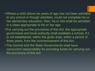Where a child above six years of age has not been admitted
to any school or though admitted, could not complete his or
her elementary education, then, he or she shall be admitted
in a class appropriate to his or her age.
For carrying out the provisions of this Act, the appropriate
government and local authority shall establish a school, if it
is not established, within the given area, within a period of
three years, from the commencement of this Act.
The Central and the State Governments shall have
concurrent responsibility for providing funds for carrying out
the provisions of this Act.
 