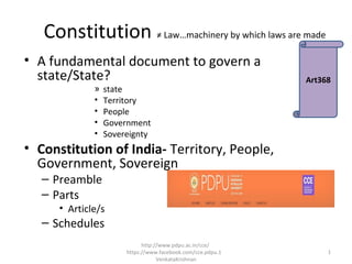Constitution ≠ Law…machinery by which laws are made
• A fundamental document to govern a
state/State?
» state
• Territory
• People
• Government
• Sovereignty
• Constitution of India- Territory, People,
Government, Sovereign
– Preamble
– Parts
• Article/s
– Schedules
Art368
1
http://www.pdpu.ac.in/cce/
https://www.facebook.com/cce.pdpu.1
VenkataKrishnan
 