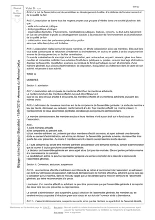 Mentionner sur la dernière page du Volet B : Au recto : Nom et qualité du notaire instrumentant ou de la personne ou des personnes ayant
pouvoir de représenter l'association, la fondation ou l'organisme à l'égard des tiers.
Au verso : Nom et signature
Réservé
au
Moniteur
belge
Volet B - suite
MOD 2.2
Art 4 - Le but de l'association est de sensibiliser au développement durable, à la défense de l'environnement et
de la qualité de l'air
Art 5 - L'association se donne tous les moyens propres aux groupes d'intérêts dans une société pluraliste, tels
que :
- veille informative et politique
- lobbying politique et citoyen
- organisation d'activités, d'événements, manifestations publiques, festivals, concerts, ou tout autre événement
en vue de sensibiliser le public au développement durable, à la protection de l'environnement et à l'amélioration
de la qualité de l'air
- collaboration avec des partenaires privés et/ou publics
sans que cette description soit limitative.
Art 6 - L'association réalise ce but de toutes manières, en étroite collaboration avec ses membres. Elle peut faire
tous actes quelconques se rattachant directement ou indirectement, en tout ou en partie, à ce but ou pouvant en
amener le développement ou en faciliter la réalisation.
En vue de la réalisation de son objet social, l'association peut, entre autres, acquérir, recevoir, gérer tous biens
meubles et immeubles, solliciter tous subsides d'institutions publiques ou privées, recevoir tous legs et donations,
disposer de tous prêts, constitution, avances, ou rentrées de fonds périodiques ou non et accomplis, d'une
manière générale, tous actions d'administration, de disposition, d'acquisition ou d'obtention dans le cadre de son
activité, nécessaire à son activité.
TITRE III
MEMBRES
Section I : admission
Art 7 - L'association est composée de membres effectifs et de membres adhérents.
Le nombre minimum des membres effectifs ne peut être inférieur à 3
Sauf ce qui sera dit aux articles 8 et suivants, les membres effectifs et les membres adhérents jouissent des
mêmes droits.
Art 8 - L'admission de nouveaux membres est de la compétence de l'assemblée générale. La sortie de membre a
lieu par décès, démission, ou exclusion conformément à la loi. Tout membre effectif qui n'est ni présent, ni
représenté lors de deux assemblées générales consécutives sera présumé démissionnaire.
Le membre démissionnaire, les membres exclus et leurs héritiers n'ont aucun droit sur le fond social de
l'association.
Art 9 -
1. Sont membres effectifs
a) les comparants au présent acte,
b) tout membre adhérent qui, présenté par deux membres effectifs au moins, et ayant adressé une demande
écrite au conseil d'administration, est admis par décision de l'assemblée générale suivante, réunissant les trois
quarts des voix présentes. Au moins 3 membres seront présents ou représentés à cette réunion.
2. Toute personne qui désire être membre adhérent doit adresser une demande écrite au conseil d'administration
que la soumet à la plus prochaine assemblée générale.
La décision de l'assemblée générale est sans appel et ne doit pas être motivée. Elle est portée par lettre missive
à la connaissance du candidat.
Le candidat non admis ne peut se représenter qu'après une année à compter de la date de la décision de
l'assemblée générale.
Section II: Démission, exclusion, suspension
Art 10 - Les membres effectifs et adhérents sont libres de se retirer à tout moment de l'association en adressant
par écrit leur démission à l'association. Est réputé démissionnaire le membre effectif ou adhérent qui ne paie pas
la cotisation qui lui incombe, dans le mois du rappel qui lui est adressé par la mise en demeure de l'assemblée
générale, par lettre recommandée à la poste.
L'exclusion d'un membre effectif ou adhérent ne peut être prononcée que par l'assemblée générale à la majorité
des deux tiers des voix présentes ou représentées.
Le conseil d'administration peut suspendre, jusqu'à décision de l'assemblée générale, les membres qui se
seraient rendus coupables d'infraction grave aux statuts et aux lois de l'honneur et de la bienséance.
Art 11 - L'associé démissionnaire, suspendu ou exclu, ainsi que les héritiers ou ayant droit de l'associé décédé,
BijlagenbijhetBelgischStaatsblad-19/04/2018-AnnexesduMoniteurbelge
 
