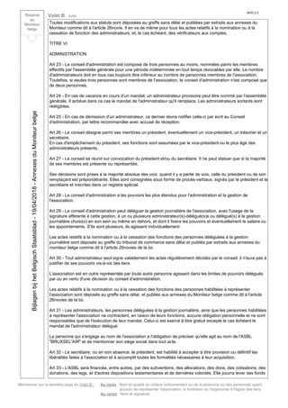 Mentionner sur la dernière page du Volet B : Au recto : Nom et qualité du notaire instrumentant ou de la personne ou des personnes ayant
pouvoir de représenter l'association, la fondation ou l'organisme à l'égard des tiers.
Au verso : Nom et signature
Réservé
au
Moniteur
belge
Volet B - suite
MOD 2.2
Toutes modifications aux statuts sont déposées au greffe sans délai et publiées par extraits aux annexes du
Moniteur comme dit à l'article 26novie. Il en va de même pour tous les actes relatifs à la nomination ou à la
cessation de fonction des administrateurs, et, le cas échéant, des vérificateurs aux comptes.
TITRE VI
ADMINISTRATION
Art 23 - Le conseil d'administration est composé de trois personnes au moins, nommées parmi les membres
effectifs par l'assemblée générale pour une période indéterminée en tout temps révocables par elle. Le nombre
d'administrateurs doit en tous cas toujours être inférieur au nombre de personnes membres de l'association.
Toutefois, si seules trois personnes sont membres de l'association, le conseil d'administration n'est composé que
de deux personnes.
Art 24 - En cas de vacance en cours d'un mandat, un administrateur provisoire peut être nommé par l'assemblée
générale. Il achève dans ce cas le mandat de l'administrateur qu'il remplace. Les administrateurs sortants sont
rééligibles.
Art 25 - En cas de démission d'un administrateur, ce dernier devra notifier celle-ci par écrit au Conseil
d'administration, par lettre recommandée avec accusé de réception.
Art 26 - Le conseil désigne parmi ses membres un président, éventuellement un vice-président, un trésorier et un
secrétaire.
En cas d'empêchement du président, ses fonctions sont assumées par le vice-président ou le plus âgé des
administrateurs présents.
Art 27 - Le conseil se réunit sur convocation du président et/ou du secrétaire. Il ne peut statuer que si la majorité
de ses membres est présente ou représentée.
Ses décisions sont prises à la majorité absolue des voix: quand il y a parité de voix, celle du président ou de son
remplaçant est prépondérante. Elles sont consignées sous forme de procès-verbaux, signés par le président et le
secrétaire et inscrites dans un registre spécial.
Art 28 - Le conseil d'administration a les pouvoirs les plus étendus pour l'administration et la gestion de
l'association.
Art 29 - Le conseil d'administration peut déléguer la gestion journalière de l'association, avec l'usage de la
signature afférente à cette gestion, à un ou plusieurs administrateur(s)-délégué(s)s ou délégué(s) à la gestion
journalière choisi(s) en son sein ou même en dehors, et dont il fixera les pouvoirs et éventuellement le salaire ou
les appointements. S'ils sont plusieurs, ils agissent individuellement.
Les actes relatifs à la nomination ou à la cessation des fonctions des personnes déléguées à la gestion
journalière sont déposés au greffe du tribunal de commerce sans délai et publiés par extraits aux annexes du
moniteur belge comme dit à l'article 26novies de la loi.
Art 30 - Tout administrateur seul signe valablement les actes régulièrement décidés par le conseil; il n'aura pas à
justifier de ses pouvoirs vis-à-vis des tiers.
L'association est en outre représentée par toute autre personne agissant dans les limites de pouvoirs délégués
par ou en vertu d'une décision du conseil d'administration.
Les actes relatifs à la nomination ou à la cessation des fonctions des personnes habilitées à représenter
l'association sont déposés au greffe sans délai, et publiés aux annexes du Moniteur belge comme dit à l'article
26novies de la loi.
Art 31 - Les administrateurs, les personnes déléguées à la gestion journalière, ainsi que les personnes habilitées
à représenter l'association ne contractent, en raison de leurs fonctions, aucune obligation personnelle et ne sont
responsables que de l'exécution de leur mandat. Celui-ci est exercé à titre gratuit excepté le cas échéant le
mandat de l'administrateur délégué.
La personne qui s'engage au nom de l'association a l'obligation de préciser qu'elle agit au nom de l'ASBL
"BRUXSEL'AIR" et de mentionner son siège social dans tout acte.
Art 32 - Le secrétaire, ou en son absence, le président, est habilité à accepter à titre provision ou définitif les
libéralités faites à l'association et à accomplit toutes les formalités nécessaires à leur acquisition.
Art 33 - L'ASBL sera financée, entre autres, par des subventions, des allocations, des dons, des cotisations, des
donations, des legs, et d'autres dispositions testamentaires et de dernières volontés. Elle pourra lever des fonds
BijlagenbijhetBelgischStaatsblad-19/04/2018-AnnexesduMoniteurbelge
 
