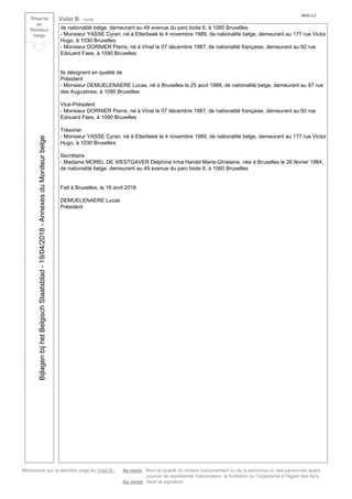 Mentionner sur la dernière page du Volet B : Au recto : Nom et qualité du notaire instrumentant ou de la personne ou des personnes ayant
pouvoir de représenter l'association, la fondation ou l'organisme à l'égard des tiers.
Au verso : Nom et signature
Réservé
au
Moniteur
belge
Volet B - suite
MOD 2.2
de nationalité belge, demeurant au 49 avenue du parc boite 6, à 1060 Bruxelles
- Monsieur YASSE Cyran, né à Etterbeek le 4 novembre 1989, de nationalité belge, demeurant au 177 rue Victor
Hugo, à 1030 Bruxelles
- Monsieur DORNIER Pierre, né à Viriat le 07 décembre 1987, de nationalité française, demeurant au 92 rue
Edouard Faes, à 1090 Bruxelles
Ils désignent en qualité de
Président
- Monsieur DEMUELENAERE Lucas, né à Bruxelles le 25 aout 1988, de nationalité belge, demeurant au 97 rue
des Augustines, à 1090 Bruxelles
Vice-Président
- Monsieur DORNIER Pierre, né à Viriat le 07 décembre 1987, de nationalité française, demeurant au 92 rue
Edouard Faes, à 1090 Bruxelles
Trésorier
- Monsieur YASSE Cyran, né à Etterbeek le 4 novembre 1989, de nationalité belge, demeurant au 177 rue Victor
Hugo, à 1030 Bruxelles
Secrétaire
- Madame MOREL DE WESTGAVER Delphine Irma Harold Marie-Ghislaine, née à Bruxelles le 26 février 1984,
de nationalité belge, demeurant au 49 avenue du parc boite 6, à 1060 Bruxelles
Fait à Bruxelles, le 16 avril 2018
DEMUELENAERE Lucas
Président
BijlagenbijhetBelgischStaatsblad-19/04/2018-AnnexesduMoniteurbelge
 