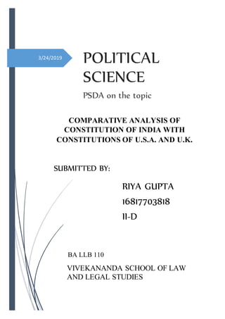 3/24/2019
POLITICAL
SCIENCE
PSDA on the topic
VIVEKANANDA SCHOOL OF LAW
AND LEGAL STUDIES
RIYA GUPTA
16817703818
II-D
SUBMITTED BY:
BA LLB 110
COMPARATIVE ANALYSIS OF
CONSTITUTION OF INDIA WITH
CONSTITUTIONS OF U.S.A. AND U.K.
 