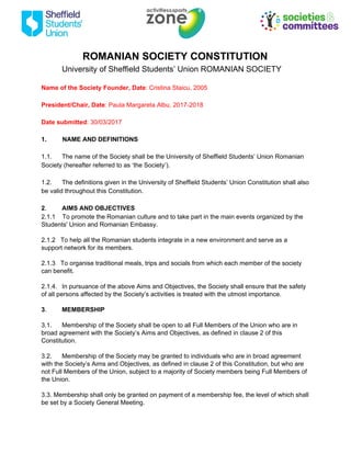 ROMANIAN SOCIETY CONSTITUTION
University of Sheffield Students’ Union ROMANIAN SOCIETY
Name of the Society Founder, Date​: Cristina Staicu, 2005
President/Chair, Date​: Paula Margareta Albu, 2017-2018
Date submitted​: 30/03/2017
1. NAME AND DEFINITIONS
1.1. The name of the Society shall be the University of Sheffield Students’ Union Romanian
Society (hereafter referred to as ‘the Society’).
1.2. The definitions given in the University of Sheffield Students’ Union Constitution shall also
be valid throughout this Constitution.
2​. AIMS AND OBJECTIVES
2.1.1 To promote the Romanian culture and to take part in the main events organized by the
Students' Union and Romanian Embassy.
2.1.2 To help all the Romanian students integrate in a new environment and serve as a
support network for its members.
2.1.3 To organise traditional meals, trips and socials from which each member of the society
can benefit.
2.1.4. In pursuance of the above Aims and Objectives, the Society shall ensure that the safety
of all persons affected by the Society’s activities is treated with the utmost importance.
3​. MEMBERSHIP
3.1. Membership of the Society shall be open to all Full Members of the Union who are in
broad agreement with the Society’s Aims and Objectives, as defined in clause 2 of this
Constitution.
3.2. Membership of the Society may be granted to individuals who are in broad agreement
with the Society’s Aims and Objectives, as defined in clause 2 of this Constitution, but who are
not Full Members of the Union, subject to a majority of Society members being Full Members of
the Union.
3.3. Membership shall only be granted on payment of a membership fee, the level of which shall
be set by a Society General Meeting.
 