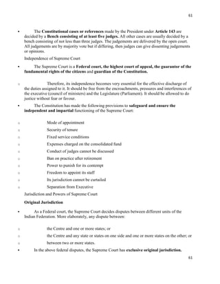 61
61
 The Constitutional cases or references made by the President under Article 143 are
decided by a Bench consisting of at least five judges. All other cases are usually decided by a
bench consisting of not less than three judges. The judgements are delivered by the open court.
All judgements are by majority vote but if differing, then judges can give dissenting judgements
or opinions.
Independence of Supreme Court
 The Supreme Court is a Federal court, the highest court of appeal, the guarantor of the
fundamental rights of the citizens and guardian of the Constitution.
o Therefore, its independence becomes very essential for the effective discharge of
the duties assigned to it. It should be free from the encroachments, pressures and interferences of
the executive (council of ministers) and the Legislature (Parliament). It should be allowed to do
justice without fear or favour.
 The Constitution has made the following provisions to safeguard and ensure the
independent and impartial functioning of the Supreme Court:
o Mode of appointment
o Security of tenure
o Fixed service conditions
o Expenses charged on the consolidated fund
o Conduct of judges cannot be discussed
o Ban on practice after retirement
o Power to punish for its contempt
o Freedom to appoint its staff
o Its jurisdiction cannot be curtailed
o Separation from Executive
Jurisdiction and Powers of Supreme Court
Original Jurisdiction
 As a Federal court, the Supreme Court decides disputes between different units of the
Indian Federation. More elaborately, any dispute between:
o the Centre and one or more states; or
o the Centre and any state or states on one side and one or more states on the other; or
o between two or more states.
 In the above federal disputes, the Supreme Court has exclusive original jurisdiction.
 