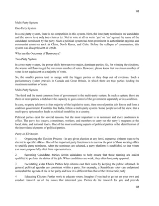 88
88
Multi-Party System
One-Party System
In a one-party system, there is no competition in this system. Here, the lone party nominates the candidates
and the voters have only two choices i.e. Not to vote at all or write ‘yes’ or ‘no’ against the name of the
candidates nominated by the party. Such a political system has been prominent in authoritarian regimes and
communist countries such as China, North Korea, and Cuba. Before the collapse of communism, this
system was also prevalent in USSR.
What are the Outcomes of Democracy?
Two-Party System
In a two-party system, the power shifts between two major, dominant parties. So, for winning the elections,
the winner will have to get the maximum number of votes. However, please know that maximum number of
votes is not equivalent to a majority of votes.
So, the smaller parties tend to merge with the bigger parties or they drop out of elections. Such a
parliamentary system prevails in Canada and Great Britain, in which there are two parties holding the
maximum numbers of seats.
Multi-Party System
The third and the most common form of government is the multi-party system. In such a system, there are
three or more parties which have the capacity to gain control of the government separately or in a coalition.
In case, no party achieves a clear majority of the legislative seats, then several parties join forces and form a
coalition government. Countries like India, follow a multi-party system. Some people are of the view, that a
multi-party system often leads to political instability in a country.
Political parties exist for several reasons, but the most important is to nominate and elect candidates to
office. The party has leaders, committees, workers, and members to carry out the party’s programs at the
local, state, and national levels. One of the most confusing aspects of political parties is the identification of
the interrelated elements of political parties.f 3
Party-in-Electorate
1 Organizing the Election Process - In any given election at any level, numerous citizens want to be
elected to specific offices. One of the important party functions is to narrow the pool of those seeking office
to specific party nominees. After the nominees are selected, a party platform is established so that voters
can more purposefully elect their representatives.
2 Screening Candidates Parties screen candidates to help ensure that those running are indeed
qualified to perform the duties of the job. When candidates are weak, they often lose party approval.
3 Facilitating Voter Choice Parties help citizens cast their votes by keeping the public informed. In
general, political agendas are consistent within a party. For example, a Republican voter can understand
somewhat the agenda of his or her party and how it is different than that of the Democratic party.
4 Educating Citizens Parties work to educate voters. Imagine if you had to go out on your own and
conduct research on all the issues that interested you. Parties do the research for you and provide
 