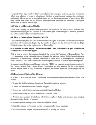 9
9
The grant of this right involves the freedom of conscience, religion and worship. Any person can
follow any religion. It gives to all religions freedom to establish and maintain their religious
institutions. Mo person can be compelled to pay any tax for the propagation of any religion. The
state cannot levy a tax for any religion and constitution prohibits the imparting of religious
instructions in schools and colleges.
(v) Cultural and Educational Rights:
Under this category the Constitution guarantees the rights of the minorities to maintain and
develop their languages and cultures. It also confers upon them the right to establish, maintain
and administer their educational institutions.
(vi) Right to Constitutional Remedies (Art. 32):
This fundamental right is the soul of the entire Bill of Rights. It provides for the enforcement and
protection of Fundamental Rights by the courts. It empowers the Supreme Court and High
Courts to issue writs for the enforcement of these rights.
(12) National Human Rights Commission (NHRC) and State Human Rights Commission
and Protection of Human Rights:
With a view to protect the human rights of all the people the Protection of Human Rights Act.
1993 was passed by the Union Parliament. Under it the National Human Rights Commission was
established. It is headed by a former Chief Justice of India. It acts as an independent commission
with a status of a civil court. It works for preventing the violations of human rights of the people.
Its cases of proved violations of human rights, the NHRC can order the grant of compensation to
the victims. Several State, Human Rights Commission are also working for the protection of
Human Rights. India is fully committed to protect the human rights of all the people of the
world.
(13) Fundamental Duties of the Citizens:
In its Part IVA (Article 51 A) the Constitution describes the following Fundamental Duties of a
citizen:
1. Respect for the Constitution, the national flag and the national anthem;
2. Cherish the noble ideals of the freedom struggle;
3. Uphold and protect the sovereignty, unity and integrity of India;
4. Defend the country and render national service when called;
5. Promote the common brotherhood of all the people of India and renounce any practice
derogatory to the dignity of women;
6. Preserve the rich heritage of the nation’s composite culture;
7. Project the natural environment and have compassion for living creatures;
8. Develop scientific temper, humanism and spirit of inquiry and reform;
 