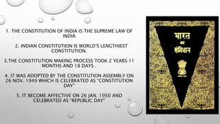 1. THE CONSTITUTION OF INDIA IS THE SUPREME LAW OF
INDIA
2. INDIAN CONSTITUTION IS WORLD’S LENGTHIEST
CONSTITUTION.
3.THE CONSTITUTION MAKING PROCESS TOOK 2 YEARS 11
MONTHS AND 18 DAYS .
4. IT WAS ADOPTED BY THE CONSTITUTION ASSEMBLY ON
26 NOV. 1949 WHICH IS CELEBRATED AS “CONSTITUTION
DAY”
5. IT BECOME AFFECTIVE ON 26 JAN. 1950 AND
CELEBRATED AS “REPUBLIC DAY”
 