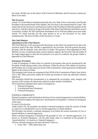 the centre. He/She acts on the advice of the Council of Ministers and all executive actions are
taken in his name.
The Governor
Article 153 of the Indian Constitution provides for every State to have a Governor. Just like the
President is the nominal head of the republic, the Governor is the nominal head of a state. This
means that he/she has powers and functions similar to the President of India but operates at the
state level, with the real power lying in the hands of the State Chief Minister and his/her council
of ministers. Further, the 7th ConstitutionAmendmentAct of 1956 has added a provision under
Article 153 which provides for the same person to act as the Governor of two states
simultaneously. The term of office of the Governor is 5 years.
The Chief Minister
Appointment of the Chief Minister
The Chief Minister is the most powerful functionary at the State Government level and is the
executive head of the state. He/She is appointed by the Governor. Post the general elections,
the party with the majority votes and elects its leader. This person is then appointed as Chief
Minister. In case, no particular party secures majority support, the Governor asks the leader of
the single largest party to form the Government or in case of a coalition, the group’s leader is
appointed as Chief Minister.
Emergency Provisions
A state of emergency in India refers to a period of governance that can be proclaimed by the
President of India during certain crisis situations. Under the advice of the cabinet of ministers,
the President can overrule many provisions of the Constitution, which guarantees Fundamental
Rights to the citizens of India.
The emergency provisions are contained in Part XVIII of the Constitution of India, fromArticle
352 to 360. These provisions enable the Central government to meet any abnormal situation
effectively.
The rationality behind the incorporation is to safeguard the sovereignty, unity, integrity and
security of the country, the democratic political system and the Constitution.
The Constitution stipulates three types of emergencies-
1. National Emergency
2. Constitutional/state Emergency
3. Financial Emergency
NATIONAL EMERGENCY
National emergency can be declared on the basis of war, external aggression or armed rebellion.
The Constitution employs the expression ‘proclamation of emergency’to denote an emergency
of this type.
Grounds of declaration:
Under Article 352, the president can declare a national emergency when the security of India
or a part of it is threatened by war or external aggression or armed rebellion.
The President can declare a national emergency even before the actual occurrence of war or
armed rebellion or external aggression
When a national emergency is declared on the grounds of ‘war’ or ‘external aggression’, it is
known as ‘External Emergency’. On the other hand, when it is declared on the grounds of
‘armed rebellion’, it is known as ‘Internal Emergency’.
Till now national emergency has been declared 3 times i.e,
1. From 1962 – 1968, Indo-China war
 