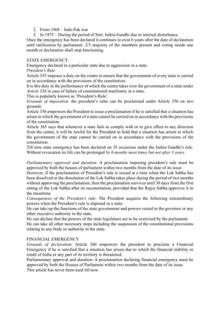 2. From 1968 – Indo-Pak war
3. In 1975 – During the period of Smt. Indira Gandhi due to internal disturbance.
Once the emergency has been declared it continues to exist 6 years after the date of declaration
until ratification by parliament. 2/3 majority of the members present and voting inside one
month or declaration shall stop functioning.
STATE EMERGENCY
Emergency declared in a particular state due to aggression in a state.
President’s Rule
Article 355 imposes a duty on the centre to ensure that the government of every state is carried
on in accordance with the provisions of the constitution.
It is this duty in the performance of which the centre takes over the government of a state under
Article 356 in case of failure of constitutional machinery in a state.
This is popularly known as ‘President’s Rule’.
Grounds of imposition: the president’s ruler can be proclaimed under Article 356 on two
grounds:
Article 356 empowers the President to issue a proclamation if he is satisfied that a situation has
arisen in which the government of a state cannot be carried on in accordance with the provisions
of the constitution.
Article 365 says that whenever a state fails to comply with or to give effect to any direction
from the centre, it will be lawful for the President to hold that a situation has arisen in which
the government of the state cannot be carried on in accordance with the provisions of the
constitution.
Till now state emergency has been declared on 35 occasions under the Indira Gandhi’s rule.
Without revocation its life can be prolonged by 6 months most times but not after 3 years.
Parliamentary approval and duration: A proclamation imposing president’s rule must be
approved by both the houses of parliament within two months from the date of its issue.
However, if the proclamation of President’s rule is issued at a time when the Lok Sabha has
been dissolved or the dissolution of the Lok Sabha takes place during the period of two months
without approving the proclamation, then the proclamation survives until 30 days from the first
sitting of the Lok Sabha after its reconstitution, provided that the Rajya Sabha approves it in
the meantime
Consequences of the President’s rule: The President acquires the following extraordinary
powers when the President’s rule is imposed in a state:
He can take up the functions of the state government and powers vested in the governor or any
other executive authority in the state.
He can declare that the powers of the state legislature are to be exercised by the parliament.
He can take all other necessary steps including the suspension of the constitutional provisions
relating to any body or authority in the state.
FINANCIAL EMERGENCY
Grounds of declaration: Article 360 empowers the president to proclaim a Financial
Emergency if he is satisfied that a situation has arisen due to which the financial stability or
credit of India or any part of its territory is threatened.
Parliamentary approval and duration: A proclamation declaring financial emergency must be
approved by both the Houses of Parliament within two months from the date of its issue.
This article has never been used till now.
 