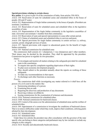 Special provisions relating to certain classes
Key points: It is given in part 16 of the constitution of India, from articles 330-342A.
Article 330: Reservation of seats for scheduled castes and scheduled tribes in the house of
people. (84 and 47 seats)
Article 331: Representation of Anglo Indian community in the house of people. (President can
nominate 2 members)
Article 332: Reservation of seats for scheduled castes and scheduled tribes in the legislative
assemblies of state.
Article 333: Representation of the Anglo Indian community in the legislative assemblies of
state. (Governor can nominate 1 member from that community).
Article 334: Reservation of seats and special representation to cease after certain period.
Article 335: Claims of scheduled castes and scheduled tribes to services and posts.
Article 336: Special provisions for Anglo Indian community in certain services i.e, railway,
customs, postal, telegraph services of union.
Article 337: Special provisions with respect to educational grants for the benefit of Anglo
Indian community
Article 338: National commission for scheduled caste
The commission shall consists of, 1 chairperson, 1 vice chairperson and 3 other members.
Their tenure may be decided by the president. They shall be appointed by the president.
Commission has power to regulate its own procedure.
Duties:
a. To investigate and monitor all matters relating to the safeguards provided for scheduled
caste in the constitution.
b. To enquire into specific complaints regarding deprivation of their rights.
c. To plan socio economic development program.
d. They should submit to the president annually about the reports on working of those
safeguards.
e. To make any recommendations in that report.
f. To discharge such other functions as necessary.
Powers:
The commission shall while investigating any matter referred to it shall have all the
powers of a civil court in the matters like
a. Summoning attendance of a person
b. Examining him on oath
c. Requiring the discovery and production of any documents
d. Receiving evidence on affidavits
e. Issuing commissions for the examination of witnesses and documents
Article 338A: National commission for scheduled tribes.
Article 338B: National commission for backward classes.
Article 339: Control of the union over the administration of scheduled areas and the welfare of
scheduled tribes.
Article 340: Appointment of a commission to investigate the conditions of backward classes.
That is to remove difficulties under which they work, improve their conditions, utilizing grants
allotted for their development.
Article 341: Scheduled castes
Article 342: Scheduled tribes
Under these two articles the president may after consultation with the governor of the state
specify who can belong to these categories and parliament may by law include or exclude any
category to this category.
Article 342A: Socially and educationally backward classes.
 