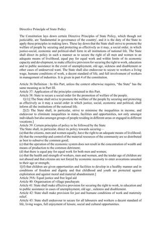 Directive Principle of State Policy
The Constitution lays down certain Directive Principles of State Policy, which though not
justiciable, are 'fundamental in governance of the country', and it is the duty of the State to
apply these principles in making laws. These lay down that the State shall strive to promote the
welfare of people by securing and protecting as effectively as it may, a social order, in which
justice-social, economic and political-shall form in all institutions of national life. The State
shall direct its policy in such a manner as to secure the right of all men and women to an
adequate means of livelihood, equal pay for equal work and within limits of its economic
capacity and development, to make effective provision for securing the right to work, education
and to public assistance in the event of unemployment, old age, sickness and disablement or
other cases of undeserved want. The State shall also endeavour to secure to workers a living
wage, humane conditions of work, a decent standard of life, and full involvement of workers
in management of industries. It is given in part 4 of the constitution.
Article 36 Definition : In this Part, unless the context otherwise requires, “the State” has the
same meaning as in Part III.
Article 37: Application of the principles contained in this Part.
Article 38: State to secure a social order for the promotion of welfare of the people.
1[(1)] The State shall strive to promote the welfare of the people by securing and protecting
as effectively as it may a social order in which justice, social, economic and political, shall
inform all the institutions of the national life.
2[(2) The State shall, in particular, strive to minimise the inequalities in income, and
endeavour to eliminate inequalities in status, facilities and opportunities, not only amongst
individuals but also amongst groups of people residing in different areas or engaged in different
vocations.]
Article 39: Certain principles of policy to be followed by the State
The State shall, in particular, direct its policy towards securing—
(a) that the citizens, men and women equally, have the right to an adequate means of livelihood;
(b) that the ownership and control of the material resources of the community are so distributed
as best to subserve the common good;
(c) that the operation of the economic system does not result in the concentration of wealth and
means of production to the common detriment;
(d) that there is equal pay for equal work for both men and women;
(e) that the health and strength of workers, men and women, and the tender age of children are
not abused and that citizens are not forced by economic necessity to enter avocations unsuited
to their age or strength;
1[(f) that children are given opportunities and facilities to develop in a healthy manner and in
conditions of freedom and dignity and that childhood and youth are protected against
exploitation and against moral and material abandonment.]
Article 39A: Equal justice and free legal aid
Article 40: Organisation of village panchayats
Article 41: State shall make effective provision for securing the right to work, to education and
to public assistance in cases of unemployment, old age , sickness and disablement.
Article 42: State shall make provision for just and humane conditions of work and maternity
relief.
Article 43: State shall endeavour to secure for all labourers and workers a decent standard of
life, living wages, full enjoyment of leisure, social and cultural opportunities.
 