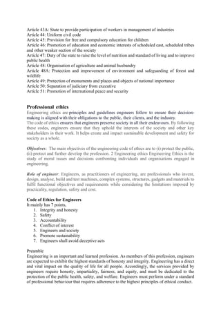 Article 43A: State to provide participation of workers in management of industries
Article 44: Uniform civil code
Article 45: Provision for free and compulsory education for children
Article 46: Promotion of education and economic interests of scheduled cast, scheduled tribes
and other weaker section of the society
Article 47: Duty of the state to raise the level of nutrition and standard of living and to improve
public health
Article 48: Organisation of agriculture and animal husbandry
Article 48A: Protection and improvement of environment and safeguarding of forest and
wildlife
Article 49: Protection of monuments and places and objects of national importance
Article 50: Separation of judiciary from executive
Article 51: Promotion of international peace and security
Professional ethics
Engineering ethics are principles and guidelines engineers follow to ensure their decision-
making is aligned with their obligations to the public, their clients, and the industry.
The code of ethics ensures that engineers preserve society in all their endeavours. By following
these codes, engineers ensure that they uphold the interests of the society and other key
stakeholders in their work. It helps create and impact sustainable development and safety for
society as a whole.
Objectives: The main objectives of the engineering code of ethics are to (i) protect the public,
(ii) protect and further develop the profession. 2 Engineering ethics Engineering Ethics is the
study of moral issues and decisions confronting individuals and organisations engaged in
engineering.
Role of engineer: Engineers, as practitioners of engineering, are professionals who invent,
design, analyse, build and test machines, complex systems, structures, gadgets and materials to
fulfil functional objectives and requirements while considering the limitations imposed by
practicality, regulation, safety and cost.
Code of Ethics for Engineers
It mainly has 7 points,
1. Integrity and honesty
2. Safety
3. Accountability
4. Conflict of interest
5. Engineers and society
6. Promote sustainability
7. Engineers shall avoid deceptive acts
Preamble
Engineering is an important and learned profession. As members of this profession, engineers
are expected to exhibit the highest standards of honesty and integrity. Engineering has a direct
and vital impact on the quality of life for all people. Accordingly, the services provided by
engineers require honesty, impartiality, fairness, and equity, and must be dedicated to the
protection of the public health, safety, and welfare. Engineers must perform under a standard
of professional behaviour that requires adherence to the highest principles of ethical conduct.
 