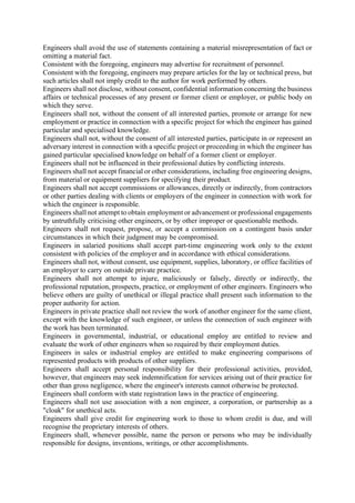 Engineers shall avoid the use of statements containing a material misrepresentation of fact or
omitting a material fact.
Consistent with the foregoing, engineers may advertise for recruitment of personnel.
Consistent with the foregoing, engineers may prepare articles for the lay or technical press, but
such articles shall not imply credit to the author for work performed by others.
Engineers shall not disclose, without consent, confidential information concerning the business
affairs or technical processes of any present or former client or employer, or public body on
which they serve.
Engineers shall not, without the consent of all interested parties, promote or arrange for new
employment or practice in connection with a specific project for which the engineer has gained
particular and specialised knowledge.
Engineers shall not, without the consent of all interested parties, participate in or represent an
adversary interest in connection with a specific project or proceeding in which the engineer has
gained particular specialised knowledge on behalf of a former client or employer.
Engineers shall not be influenced in their professional duties by conflicting interests.
Engineers shall not accept financial or other considerations, including free engineering designs,
from material or equipment suppliers for specifying their product.
Engineers shall not accept commissions or allowances, directly or indirectly, from contractors
or other parties dealing with clients or employers of the engineer in connection with work for
which the engineer is responsible.
Engineers shall not attempt to obtain employment or advancement or professional engagements
by untruthfully criticising other engineers, or by other improper or questionable methods.
Engineers shall not request, propose, or accept a commission on a contingent basis under
circumstances in which their judgment may be compromised.
Engineers in salaried positions shall accept part-time engineering work only to the extent
consistent with policies of the employer and in accordance with ethical considerations.
Engineers shall not, without consent, use equipment, supplies, laboratory, or office facilities of
an employer to carry on outside private practice.
Engineers shall not attempt to injure, maliciously or falsely, directly or indirectly, the
professional reputation, prospects, practice, or employment of other engineers. Engineers who
believe others are guilty of unethical or illegal practice shall present such information to the
proper authority for action.
Engineers in private practice shall not review the work of another engineer for the same client,
except with the knowledge of such engineer, or unless the connection of such engineer with
the work has been terminated.
Engineers in governmental, industrial, or educational employ are entitled to review and
evaluate the work of other engineers when so required by their employment duties.
Engineers in sales or industrial employ are entitled to make engineering comparisons of
represented products with products of other suppliers.
Engineers shall accept personal responsibility for their professional activities, provided,
however, that engineers may seek indemnification for services arising out of their practice for
other than gross negligence, where the engineer's interests cannot otherwise be protected.
Engineers shall conform with state registration laws in the practice of engineering.
Engineers shall not use association with a non engineer, a corporation, or partnership as a
"cloak" for unethical acts.
Engineers shall give credit for engineering work to those to whom credit is due, and will
recognise the proprietary interests of others.
Engineers shall, whenever possible, name the person or persons who may be individually
responsible for designs, inventions, writings, or other accomplishments.
 