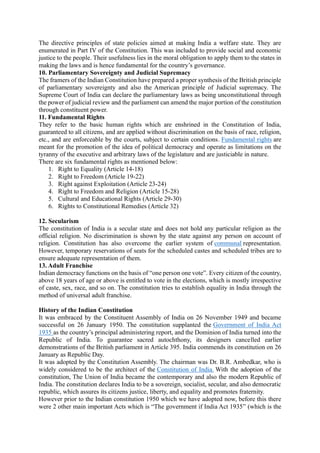 The directive principles of state policies aimed at making India a welfare state. They are
enumerated in Part IV of the Constitution. This was included to provide social and economic
justice to the people. Their usefulness lies in the moral obligation to apply them to the states in
making the laws and is hence fundamental for the country’s governance.
10. Parliamentary Sovereignty and Judicial Supremacy
The framers of the Indian Constitution have prepared a proper synthesis of the British principle
of parliamentary sovereignty and also the American principle of Judicial supremacy. The
Supreme Court of India can declare the parliamentary laws as being unconstitutional through
the power of judicial review and the parliament can amend the major portion of the constitution
through constituent power.
11. Fundamental Rights
They refer to the basic human rights which are enshrined in the Constitution of India,
guaranteed to all citizens, and are applied without discrimination on the basis of race, religion,
etc., and are enforceable by the courts, subject to certain conditions. Fundamental rights are
meant for the promotion of the idea of political democracy and operate as limitations on the
tyranny of the executive and arbitrary laws of the legislature and are justiciable in nature.
There are six fundamental rights as mentioned below:
1. Right to Equality (Article 14-18)
2. Right to Freedom (Article 19-22)
3. Right against Exploitation (Article 23-24)
4. Right to Freedom and Religion (Article 15-28)
5. Cultural and Educational Rights (Article 29-30)
6. Rights to Constitutional Remedies (Article 32)
12. Secularism
The constitution of India is a secular state and does not hold any particular religion as the
official religion. No discrimination is shown by the state against any person on account of
religion. Constitution has also overcome the earlier system of communal representation.
However, temporary reservations of seats for the scheduled castes and scheduled tribes are to
ensure adequate representation of them.
13. Adult Franchise
Indian democracy functions on the basis of “one person one vote”. Every citizen of the country,
above 18 years of age or above is entitled to vote in the elections, which is mostly irrespective
of caste, sex, race, and so on. The constitution tries to establish equality in India through the
method of universal adult franchise.
History of the Indian Constitution
It was embraced by the Constituent Assembly of India on 26 November 1949 and became
successful on 26 January 1950. The constitution supplanted the Government of India Act
1935 as the country’s principal administering report, and the Dominion of India turned into the
Republic of India. To guarantee sacred autochthony, its designers cancelled earlier
demonstrations of the British parliament in Article 395. India commends its constitution on 26
January as Republic Day.
It was adopted by the Constitution Assembly. The chairman was Dr. B.R. Ambedkar, who is
widely considered to be the architect of the Constitution of India. With the adoption of the
constitution, The Union of India became the contemporary and also the modern Republic of
India. The constitution declares India to be a sovereign, socialist, secular, and also democratic
republic, which assures its citizens justice, liberty, and equality and promotes fraternity.
However prior to the Indian constitution 1950 which we have adopted now, before this there
were 2 other main important Acts which is “The government if India Act 1935” (which is the
 