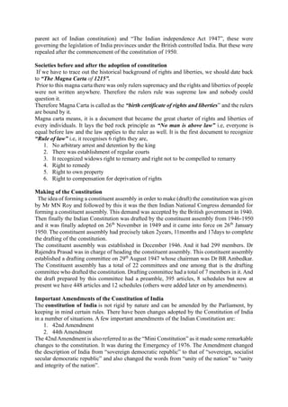 parent act of Indian constitution) and “The Indian independence Act 1947”, these were
governing the legislation of India provinces under the British controlled India. But these were
repealed after the commencement of the constitution of 1950.
Societies before and after the adoption of constitution
If we have to trace out the historical background of rights and liberties, we should date back
to “The Magna Carta of 1215”.
Prior to this magna carta there was only rulers supremacy and the rights and liberties of people
were not written anywhere. Therefore the rulers rule was supreme law and nobody could
question it.
Therefore Magna Carta is called as the “birth certificate of rights and liberties” and the rulers
are bound by it.
Magna carta means, it is a document that became the great charter of rights and liberties of
every individuals. It lays the bed rock principle as “No man is above law” i.e, everyone is
equal before law and the law applies to the ruler as well. It is the first document to recognize
“Rule of law” i.e, it recognises 6 rights they are,
1. No arbitrary arrest and detention by the king
2. There was establishment of regular courts
3. It recognized widows right to remarry and right not to be compelled to remarry
4. Right to remedy
5. Right to own property
6. Right to compensation for deprivation of rights
Making of the Constitution
The idea of forming a constituent assembly in order to make (draft) the constitution was given
by Mr MN Roy and followed by this it was the then Indian National Congress demanded for
forming a constituent assembly. This demand was accepted by the British government in 1940.
Then finally the Indian Constitution was drafted by the constituent assembly from 1946-1950
and it was finally adopted on 26th
November in 1949 and it came into force on 26th
January
1950. The constituent assembly had precisely taken 2years, 11months and 17days to complete
the drafting of the constitution.
The constituent assembly was established in December 1946. And it had 299 members. Dr
Rajendra Prasad was in charge of heading the constituent assembly. This constituent assembly
established a drafting committee on 29th
August 1947 whose chairman was Dr BR Ambedkar.
The Constituent assembly has a total of 22 committees and one among that is the drafting
committee who drafted the constitution. Drafting committee had a total of 7 members in it. And
the draft prepared by this committee had a preamble, 395 articles, 8 schedules but now at
present we have 448 articles and 12 schedules (others were added later on by amendments).
Important Amendments of the Constitution of India
The constitution of India is not rigid by nature and can be amended by the Parliament, by
keeping in mind certain rules. There have been changes adopted by the Constitution of India
in a number of situations. A few important amendments of the Indian Constitution are:
1. 42nd Amendment
2. 44th Amendment
The 42ndAmendment is also referred to as the “Mini Constitution” as it made some remarkable
changes to the constitution. It was during the Emergency of 1976. The Amendment changed
the description of India from “sovereign democratic republic” to that of “sovereign, socialist
secular democratic republic” and also changed the words from “unity of the nation” to “unity
and integrity of the nation”.
 