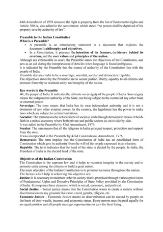 44th Amendment of 1978 removed the right to property from the list of fundamental rights and
Article 300-A, was added to the constitution; which stated “no person shall be deprived of his
property save by authority of law”.
Preamble to the Indian Constitution
What is a Preamble?
▪ A preamble is an introductory statement in a document that explains the
document’s philosophy and objectives.
▪ In a Constitution, it presents the intention of its framers, the history behind its
creation, and the core values and principles of the nation.
Although not enforceable in court, the Preamble states the objectives of the Constitution, and
acts as an aid during the interpretation of Articles when language is found ambiguous.
It is indicated by the Preamble that the source of authority of the Constitution lies with the
people of India.
Preamble declares India to be a sovereign, socialist, secular and democratic republic.
The objectives stated by the Preamble are to secure justice, liberty, equality to all citizens and
promote fraternity to maintain unity and integrity of the nation.
Key words in the Preamble
We, the people of India: It indicates the ultimate sovereignty of the people of India. Sovereignty
means the independent authority of the State, not being subject to the control of any other State
or external power.
Sovereign: The term means that India has its own independent authority and it is not a
dominion of any other external power. In the country, the legislature has the power to make
laws which are subject to certain limitations.
Socialist: The term means the achievement of socialist ends through democratic means. It holds
faith in a mixed economy where both private and public sectors co-exist side by side.
It was added in the Preamble by 42nd Amendment, 1976.
Secular: The term means that all the religions in India get equal respect, protection and support
from the state.
It was incorporated in the Preamble by 42nd Constitutional Amendment, 1976.
Democratic: The term implies that the Constitution of India has an established form of
Constitution which gets its authority from the will of the people expressed in an election.
Republic: The term indicates that the head of the state is elected by the people. In India, the
President of India is the elected head of the state.
Objectives of the Indian Constitution
The Constitution is the supreme law and it helps to maintain integrity in the society and to
promote unity among the citizens to build a great nation.
The main objective of the Indian Constitution is to promote harmony throughout the nation.
The factors which help in achieving this objective are:
Justice: It is necessary to maintain order in society that is promised through various provisions
of Fundamental Rights and Directive Principles of State Policy provided by the Constitution
of India. It comprises three elements, which is social, economic, and political.
Social Justice – Social justice means that the Constitution wants to create a society without
discrimination on any grounds like caste, creed, gender, religion, etc.
Economic Justice – Economic Justice means no discrimination can be caused by people on
the basis of their wealth, income, and economic status. Every person must be paid equally for
an equal position and all people must get opportunities to earn for their living.
 