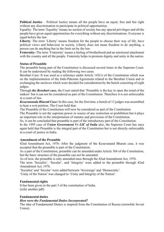 Political Justice – Political Justice means all the people have an equal, free and fair right
without any discrimination to participate in political opportunities.
Equality: The term ‘Equality’means no section of society has any special privileges and all the
people have given equal opportunities for everything without any discriminations. Everyone is
equal before the law.
Liberty: The term ‘Liberty’ means freedom for the people to choose their way of life, have
political views and behaviour in society. Liberty does not mean freedom to do anything, a
person can do anything but in the limit set by the law.
Fraternity: The term ‘Fraternity’means a feeling of brotherhood and an emotional attachment
with the country and all the people. Fraternity helps to promote dignity and unity in the nation.
Status of Preamble
The preamble being part of the Constitution is discussed several times in the Supreme Court.
It can be understood by reading the following two cases.
Berubari Case: It was used as a reference under Article 143(1) of the Constitution which was
on the implementation of the Indo-Pakistan Agreement related to the Berubari Union and in
exchanging the enclaves which were decided for consideration by the bench consisting of eight
judges.
Through the Berubari case, the Court stated that ‘Preamble is the key to open the mind of the
makers’ but it can not be considered as part of the Constitution. Therefore it is not enforceable
in a court of law.
Kesavananda Bharati Case: In this case, for the first time, a bench of 13 judges was assembled
to hear a writ petition. The Court held that:
The Preamble of the Constitution will now be considered as part of the Constitution.
The Preamble is not the supreme power or source of any restriction or prohibition but it plays
an important role in the interpretation of statutes and provisions of the Constitution.
So, it can be concluded that preamble is part of the introductory part of the Constitution.
In the 1995 case of Union Government Vs LIC of India also, the Supreme Court has once
again held that Preamble is the integral part of the Constitution but is not directly enforceable
in a court of justice in India.
Amendment of the Preamble
42nd Amendment Act, 1976: After the judgment of the Kesavanand Bharati case, it was
accepted that the preamble is part of the Constitution.
As a part of the Constitution, preamble can be amended under Article 368 of the Constitution,
but the basic structure of the preamble can not be amended.
As of now, the preamble is only amended once through the 42nd Amendment Act, 1976.
The term ‘Socialist’, ‘Secular’, and ‘Integrity’ were added to the preamble through 42nd
Amendment Act, 1976.
‘Socialist’ and ‘Secular’ were added between ‘Sovereign’ and ‘Democratic’.
‘Unity of the Nation’ was changed to ‘Unity and Integrity of the Nation’.
Fundamental rights
It has been given in the part 3 of the constitution of India.
(refer another pdf)
Fundamental duties
How were the Fundamental Duties Incorporated?
The idea of Fundamental Duties is inspired from the Constitution of Russia (erstwhile Soviet
Union).
 