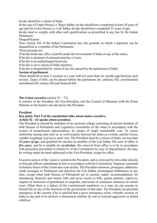 he/she should be a citizen of India.
In the case of Upper House,i.e. Rajya Sabha, he/she should have completed at least 30 years of
age and for Lower House,i.e. Lok Sabha, he/she should have completed 25 years of age.
he/she need to comply with other such qualifications as prescribed in any law by the Indian
Parliament.
Disqualification
Now, Article 102 of the Indian Constitution lays the grounds on which a legislator can be
disqualified as a member of the Parliament.
Those grounds are:
If he/she holds any office of profit under the Government of India or any of the states;
If he/she is declared of unsound mind by a Court;
If he/she is an undischarged insolvent;
If he/she is not a citizen of India anymore;
If he/she is disqualified by virtue of any law passed by the parliament of India.
Session of parliament:
There should be at least 2 sessions in a year with not more than six months gap between each
session. Types of bills can be placed before the parliament are, ordinary bill, constitutional
amendment bill, money bill and financial bill.
The Union executive (article 52 – 73)
It consists of the President, the Vice-President, and the Council of Ministers with the Prime
Minister as the head to aid and advice the President.
President
Key point: Part 5 of the constitution talks about union executive.
Article 52 – 62 speaks about president.
The President is elected by members of an electoral college consisting of elected members of
both Houses of Parliament and Legislative Assemblies of the states in accordance with the
system of proportional representation, by means of single transferable vote. To secure
uniformity among state inter se, as well as parity between the states as a whole, and the Union,
suitable weightage is given to each vote. The President must be a citizen of India, not less than
35 years of age, and qualified for election as member of the Lok Sabha. His term of office is
five years, and he is eligible for re-election. His removal from office is to be in accordance
with procedure prescribed in Article 61 of the Constitution by way of impeachment. He may,
by writing under his hand addressed to the Vice-President, resign his office.
Executive power of the Union is vested in the President, and is exercised by him either directly
or through officers subordinate to him in accordance with the Constitution. Supreme command
of defence forces of the Union also vests in him. The President summons, prorogues, addresses,
sends messages to Parliament and dissolves the Lok Sabha, promulgates Ordinances at any
time, except when both Houses of Parliament are in session, makes recommendations for
introducing financial and money bills and gives assent to bills, grants pardons, reprieves,
respites or remission of punishment or suspends, and remits or commutes sentences in certain
cases. When there is a failure of the constitutional machinery in a state, he can assume to
himself all, or any of the functions of the government of that state. The President can proclaim
emergency in the country if he is satisfied that a grave emergency exists, whereby security of
India or any part of its territory is threatened, whether by war or external aggression or armed
rebellion.
 