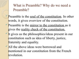 What is Preamble? Why do we need a
Preamble?
Preamble is the soul of the constitution. In other
words, it gives overview of the constitution.
Preamble is the mirror to the constitution as it
gives the reality check of the constitution.
It gives us the philosophies/ideas present in our
constitution such as idea of liberty, justice,
fraternity and equality.
All the above ideas were borrowed and
mentioned in our constitution from the French
revolution.
 