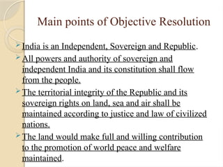 Main points of Objective Resolution
India is an Independent, Sovereign and Republic.
All powers and authority of sovereign and
independent India and its constitution shall flow
from the people.
The territorial integrity of the Republic and its
sovereign rights on land, sea and air shall be
maintained according to justice and law of civilized
nations.
The land would make full and willing contribution
to the promotion of world peace and welfare
maintained.
 