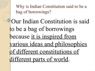Why is Indian Constitution said to be a
bag of borrowings?
Our Indian Constitution is said
to be a bag of borrowings
because it is inspired from
various ideas and philosophies
of different constitutions of
different parts of world.
 