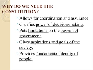 WHY DO WE NEED THE
CONSTITUTION?
o Allows for coordination and assurance.
o Clarifies power of decision-making.
o Puts limitations on the powers of
government.
o Gives aspirations and goals of the
society.
o Provides fundamental identity of
people.
 