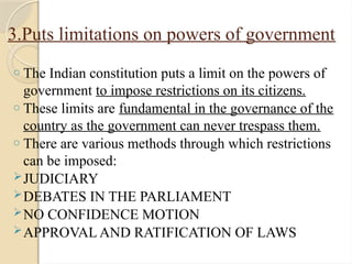 3.Puts limitations on powers of government
o The Indian constitution puts a limit on the powers of
government to impose restrictions on its citizens.
o These limits are fundamental in the governance of the
country as the government can never trespass them.
o There are various methods through which restrictions
can be imposed:
JUDICIARY
DEBATES IN THE PARLIAMENT
NO CONFIDENCE MOTION
APPROVAL AND RATIFICATION OF LAWS
 