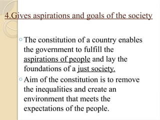 4.Gives aspirations and goals of the society
o The constitution of a country enables
the government to fulfill the
aspirations of people and lay the
foundations of a just society.
o Aim of the constitution is to remove
the inequalities and create an
environment that meets the
expectations of the people.
 