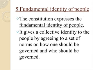 5.Fundamental identity of people
oThe constitution expresses the
fundamental identity of people.
oIt gives a collective identity to the
people by agreeing to a set of
norms on how one should be
governed and who should be
governed.
 
