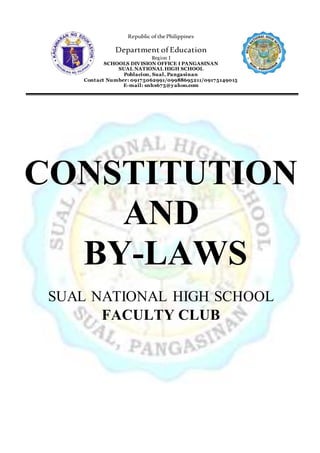 Republic ofthePhilippines
Department of Education
Region I
SCHOOLS DIVISION OFFICE I PANGASINAN
SUAL NATIONAL HIGH SCHOOL
Poblacion, Sual, Pangasinan
Contact Number: 09175062991/09988695211/09175149015
E-mail: snhs675@yahoo.com
CONSTITUTION
AND
BY-LAWS
SUAL NATIONAL HIGH SCHOOL
FACULTY CLUB
 
