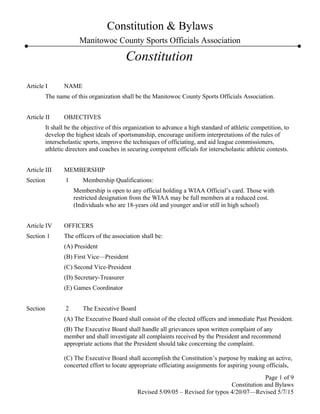 Constitution & Bylaws
Manitowoc County Sports Officials Association
Constitution
Article I NAME
The name of this organization shall be the Manitowoc County Sports Officials Association.
Article II OBJECTIVES
It shall be the objective of this organization to advance a high standard of athletic competition, to
develop the highest ideals of sportsmanship, encourage uniform interpretations of the rules of
interscholastic sports, improve the techniques of officiating, and aid league commissioners,
athletic directors and coaches in securing competent officials for interscholastic athletic contests.
Article III MEMBERSHIP
Section 1 Membership Qualifications:
Membership is open to any official holding a WIAA Official’s card. Those with
restricted designation from the WIAA may be full members at a reduced cost.
(Individuals who are 18-years old and younger and/or still in high school)
Article IV OFFICERS
Section 1 The officers of the association shall be:
(A) President
(B) First Vice—President
(C) Second Vice-President
(D) Secretary-Treasurer
(E) Games Coordinator
Section 2 The Executive Board
(A) The Executive Board shall consist of the elected officers and immediate Past President.
(B) The Executive Board shall handle all grievances upon written complaint of any
member and shall investigate all complaints received by the President and recommend
appropriate actions that the President should take concerning the complaint.
(C) The Executive Board shall accomplish the Constitution’s purpose by making an active,
concerted effort to locate appropriate officiating assignments for aspiring young officials,
Page 1 of 9
Constitution and Bylaws
Revised 5/09/05 – Revised for typos 4/20/07—Revised 5/7/15
 