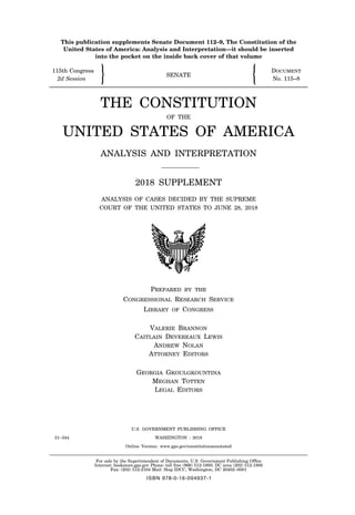 This publication supplements Senate Document 112–9, The Constitution of the
United States of America: Analysis and Interpretation—it should be inserted
into the pocket on the inside back cover of that volume
115th Congress DOCUMENT
" SENATE !
2d Session No. 115–8
THE CONSTITUTION
OF THE
UNITED STATES OF AMERICA
ANALYSIS AND INTERPRETATION
2018 SUPPLEMENT
ANALYSIS OF CASES DECIDED BY THE SUPREME
COURT OF THE UNITED STATES TO JUNE 28, 2018
PREPARED BY THE
CONGRESSIONAL RESEARCH SERVICE
LIBRARY OF CONGRESS
VALERIE BRANNON
CAITLAIN DEVEREAUX LEWIS
ANDREW NOLAN
ATTORNEY EDITORS
GEORGIA GKOULGKOUNTINA
MEGHAN TOTTEN
LEGAL EDITORS
U.S. GOVERNMENT PUBLISHING OFFICE
31–344 WASHINGTON : 2018
Online Version: www.gpo.gov/constitutionannotated
For sale by the Superintendent of Documents, U.S. Government Publishing Office
Internet: bookstore.gpo.gov Phone: toll free (866) 512-1800; DC area (202) 512-1800
Fax: (202) 512-2104 Mail: Stop IDCC, Washington, DC 20402–0001
ISBN 978-0-16-094937-1
31-344_CX.pdf 1 10/25/18 11:49 AM
 