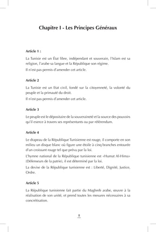 8
Chapitre I - Les Principes Généraux
Article 1 :
La Tunisie est un État libre, indépendant et souverain, l’Islam est sa
religion, l’arabe sa langue et la République son régime.
Il n’est pas permis d’amender cet article.
Article 2
La Tunisie est un Etat civil, fondé sur la citoyenneté, la volonté du
peuple et la primauté du droit.
Il n’est pas permis d’amender cet article.
Article 3
Le peuple est le dépositaire de la souveraineté et la source des pouvoirs
qu’il exerce à travers ses représentants ou par référendum.
Article 4
Le drapeau de la République Tunisienne est rouge, il comporte en son
milieu un disque blanc où figure une étoile à cinq branches entourée
d’un croissant rouge tel que prévu par la loi.
L’hymne national de la République tunisienne est «Humat Al-Hima»
(Défenseurs de la patrie), il est déterminé par la loi.
La devise de la République tunisienne est : Liberté, Dignité, Justice,
Ordre.
Article 5
La République tunisienne fait partie du Maghreb arabe, œuvre à la
réalisation de son unité, et prend toutes les mesures nécessaires à sa
concrétisation.
 