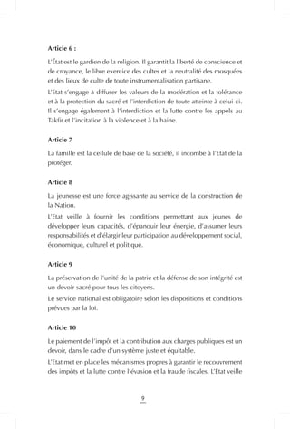 9
Article 6 :
L’État est le gardien de la religion. Il garantit la liberté de conscience et
de croyance, le libre exercice des cultes et la neutralité des mosquées
et des lieux de culte de toute instrumentalisation partisane.
L’Etat s’engage à diffuser les valeurs de la modération et la tolérance
et à la protection du sacré et l’interdiction de toute atteinte à celui-ci.
Il s’engage également à l’interdiction et la lutte contre les appels au
Takfir et l’incitation à la violence et à la haine.
Article 7
La famille est la cellule de base de la société, il incombe à l’Etat de la
protéger.
Article 8
La jeunesse est une force agissante au service de la construction de
la Nation.
L’Etat veille à fournir les conditions permettant aux jeunes de
développer leurs capacités, d’épanouir leur énergie, d’assumer leurs
responsabilités et d’élargir leur participation au développement social,
économique, culturel et politique.
Article 9
La préservation de l’unité de la patrie et la défense de son intégrité est
un devoir sacré pour tous les citoyens.
Le service national est obligatoire selon les dispositions et conditions
prévues par la loi.
Article 10
Le paiement de l’impôt et la contribution aux charges publiques est un
devoir, dans le cadre d’un système juste et équitable.
L’Etat met en place les mécanismes propres à garantir le recouvrement
des impôts et la lutte contre l’évasion et la fraude fiscales. L’Etat veille
 