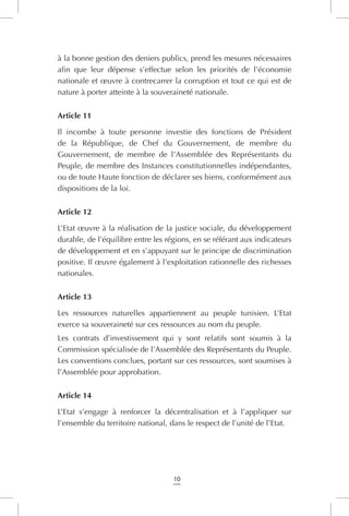 10
à la bonne gestion des deniers publics, prend les mesures nécessaires
afin que leur dépense s’effectue selon les priorités de l’économie
nationale et œuvre à contrecarrer la corruption et tout ce qui est de
nature à porter atteinte à la souveraineté nationale.
Article 11
Il incombe à toute personne investie des fonctions de Président
de la République, de Chef du Gouvernement, de membre du
Gouvernement, de membre de l’Assemblée des Représentants du
Peuple, de membre des Instances constitutionnelles indépendantes,
ou de toute Haute fonction de déclarer ses biens, conformément aux
dispositions de la loi.
Article 12
L’Etat œuvre à la réalisation de la justice sociale, du développement
durable, de l’équilibre entre les régions, en se référant aux indicateurs
de développement et en s’appuyant sur le principe de discrimination
positive. Il œuvre également à l’exploitation rationnelle des richesses
nationales.
Article 13
Les ressources naturelles appartiennent au peuple tunisien. L’Etat
exerce sa souveraineté sur ces ressources au nom du peuple.
Les contrats d’investissement qui y sont relatifs sont soumis à la
Commission spécialisée de l’Assemblée des Représentants du Peuple.
Les conventions conclues, portant sur ces ressources, sont soumises à
l’Assemblée pour approbation.
Article 14
L’Etat s’engage à renforcer la décentralisation et à l’appliquer sur
l’ensemble du territoire national, dans le respect de l’unité de l’Etat.
 