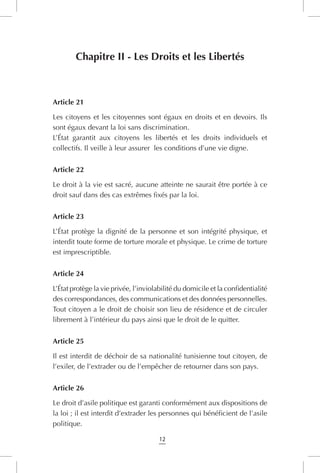 12
Chapitre II - Les Droits et les Libertés
Article 21
Les citoyens et les citoyennes sont égaux en droits et en devoirs. Ils
sont égaux devant la loi sans discrimination.
L’État garantit aux citoyens les libertés et les droits individuels et
collectifs. Il veille à leur assurer les conditions d’une vie digne.
Article 22
Le droit à la vie est sacré, aucune atteinte ne saurait être portée à ce
droit sauf dans des cas extrêmes fixés par la loi.
Article 23
L’État protège la dignité de la personne et son intégrité physique, et
interdit toute forme de torture morale et physique. Le crime de torture
est imprescriptible.
Article 24
L’État protège la vie privée, l’inviolabilité du domicile et la confidentialité
des correspondances, des communications et des données personnelles.
Tout citoyen a le droit de choisir son lieu de résidence et de circuler
librement à l’intérieur du pays ainsi que le droit de le quitter.
Article 25
Il est interdit de déchoir de sa nationalité tunisienne tout citoyen, de
l’exiler, de l’extrader ou de l’empêcher de retourner dans son pays.
Article 26
Le droit d’asile politique est garanti conformément aux dispositions de
la loi ; il est interdit d’extrader les personnes qui bénéficient de l’asile
politique.
 